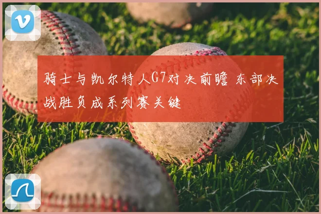 骑士与凯尔特人G7对决前瞻 东部决战胜负成系列赛关键