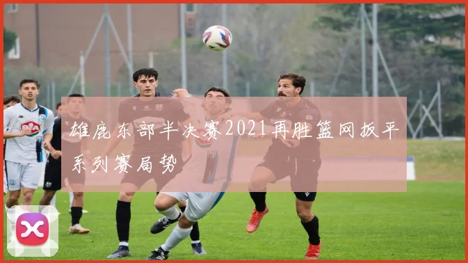 雄鹿东部半决赛2021再胜篮网扳平系列赛局势