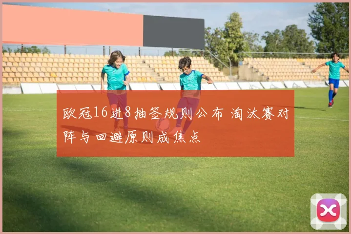 欧冠16进8抽签规则公布 淘汰赛对阵与回避原则成焦点