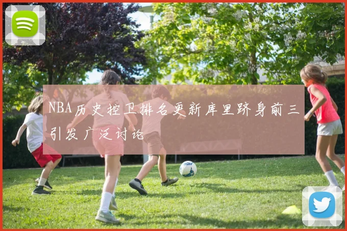 NBA历史控卫排名更新库里跻身前三引发广泛讨论