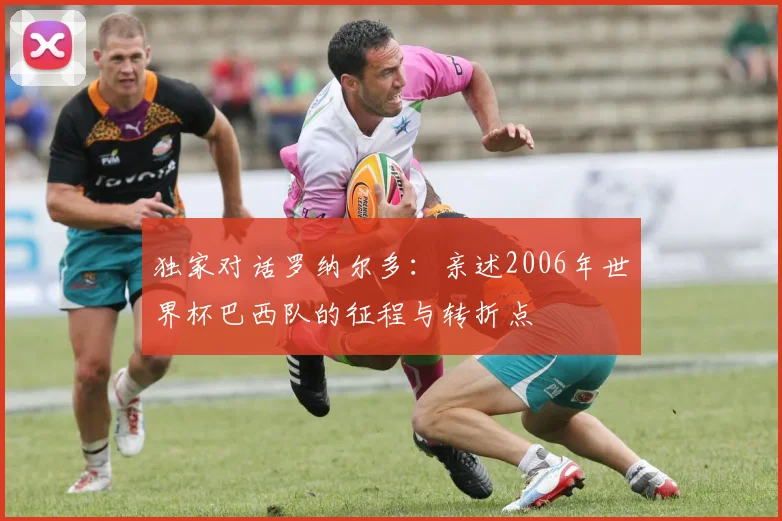 独家对话罗纳尔多：亲述2006年世界杯巴西队的征程与转折点