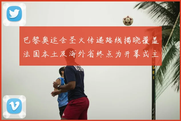 巴黎奥运会圣火传递路线揭晓覆盖法国本土及海外省终点为开幕式主会场