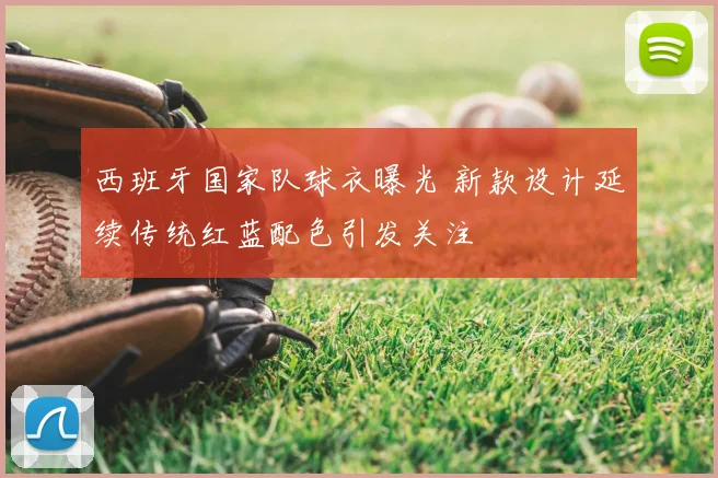西班牙国家队球衣曝光 新款设计延续传统红蓝配色引发关注