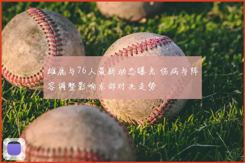 雄鹿与76人最新动态曝光 伤病与阵容调整影响东部对决走势