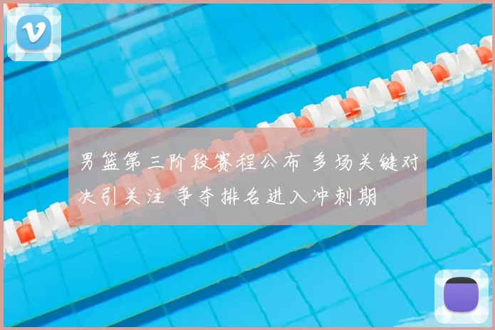 男篮第三阶段赛程公布 多场关键对决引关注 争夺排名进入冲刺期