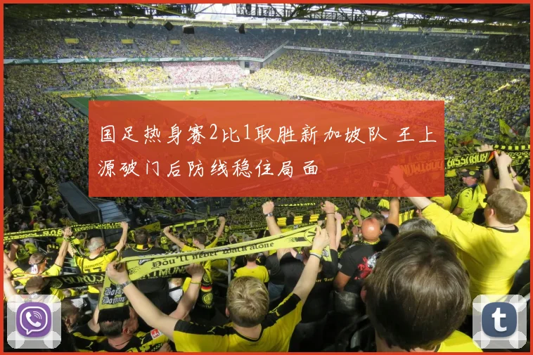 国足热身赛2比1取胜新加坡队 王上源破门后防线稳住局面