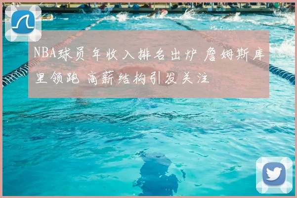 NBA球员年收入排名出炉 詹姆斯库里领跑 高薪结构引发关注