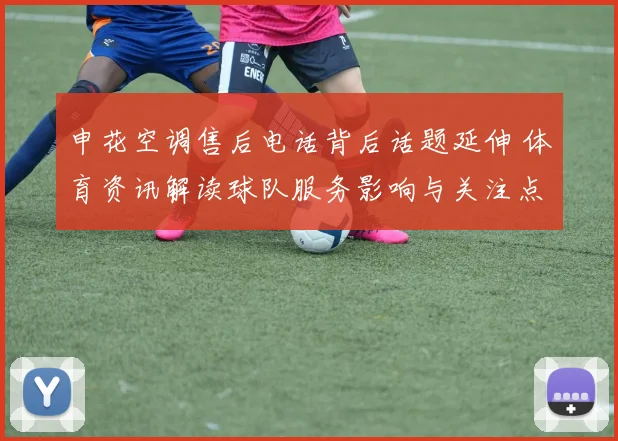 申花空调售后电话背后话题延伸 体育资讯解读球队服务影响与关注点