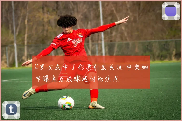 C罗女友中了彩票引发关注 中奖细节曝光后成球迷讨论焦点