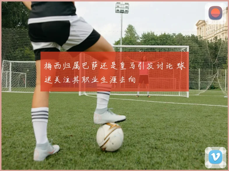 梅西归属巴萨还是皇马引发讨论 球迷关注其职业生涯去向