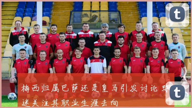 梅西归属巴萨还是皇马引发讨论 球迷关注其职业生涯去向