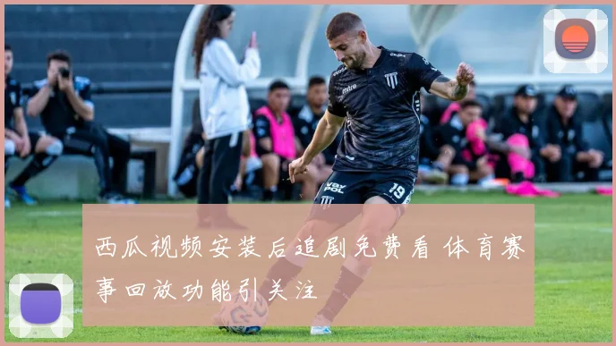 西瓜视频安装后追剧免费看 体育赛事回放功能引关注