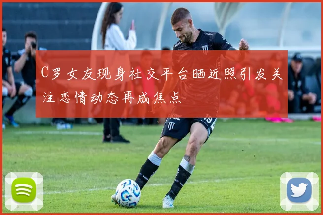 C罗女友现身社交平台晒近照引发关注恋情动态再成焦点