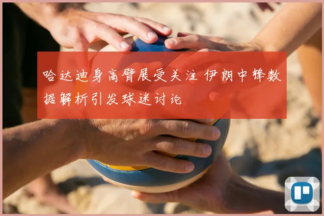 哈达迪身高臂展受关注 伊朗中锋数据解析引发球迷讨论