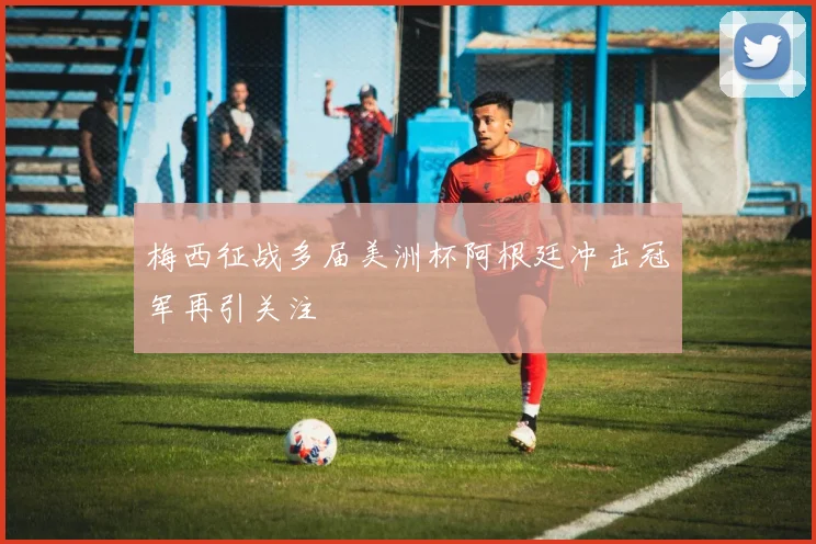 梅西征战多届美洲杯阿根廷冲击冠军再引关注