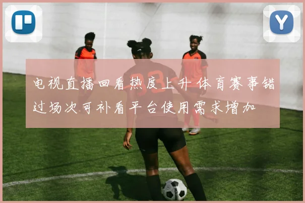 电视直播回看热度上升 体育赛事错过场次可补看平台使用需求增加