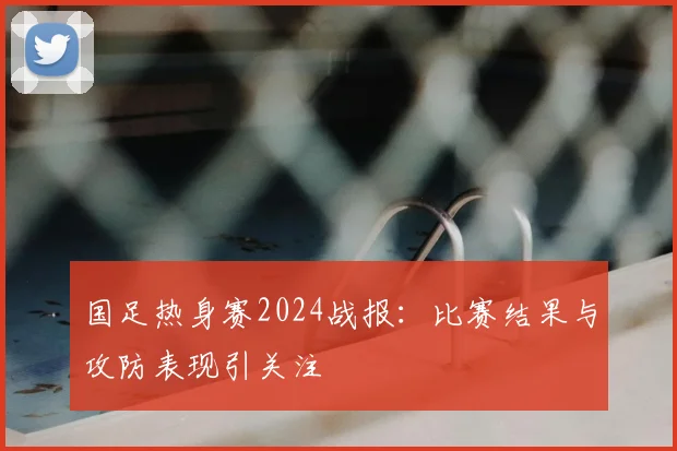 国足热身赛2024战报：比赛结果与攻防表现引关注