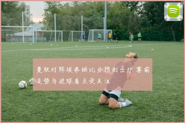 曼联对阵埃弗顿比分预测出炉 赛前走势与进球看点受关注