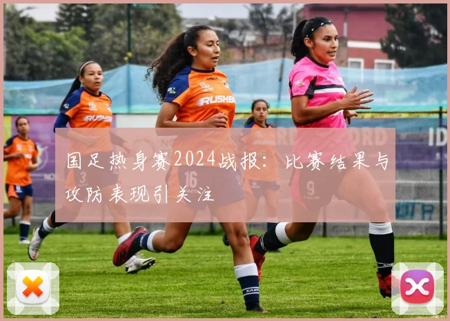 国足热身赛2024战报：比赛结果与攻防表现引关注