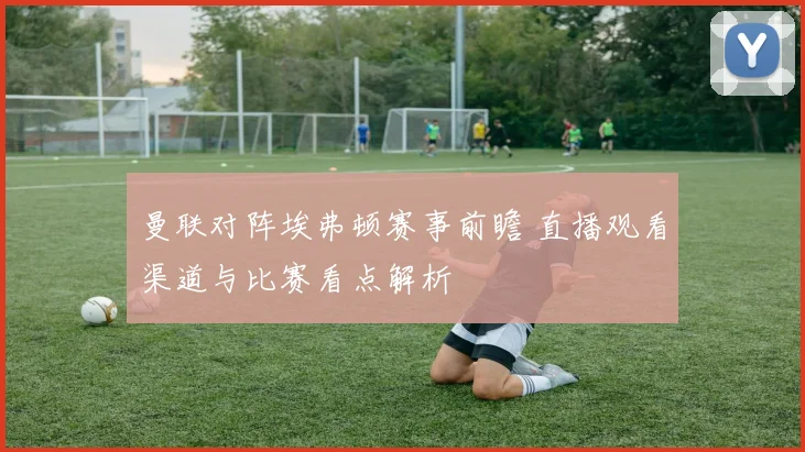 曼联对阵埃弗顿赛事前瞻 直播观看渠道与比赛看点解析