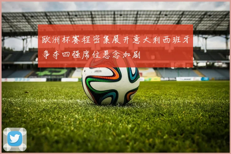 欧洲杯赛程密集展开意大利西班牙争夺四强席位悬念加剧