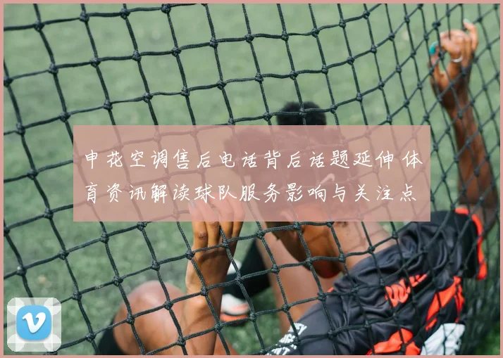 申花空调售后电话背后话题延伸 体育资讯解读球队服务影响与关注点