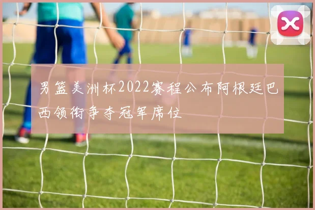 男篮美洲杯2022赛程公布阿根廷巴西领衔争夺冠军席位