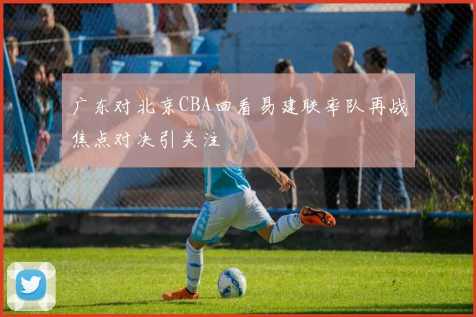 广东对北京CBA回看易建联率队再战焦点对决引关注