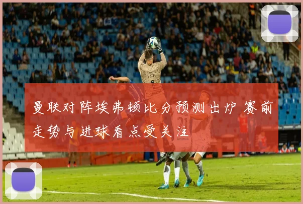 曼联对阵埃弗顿比分预测出炉 赛前走势与进球看点受关注