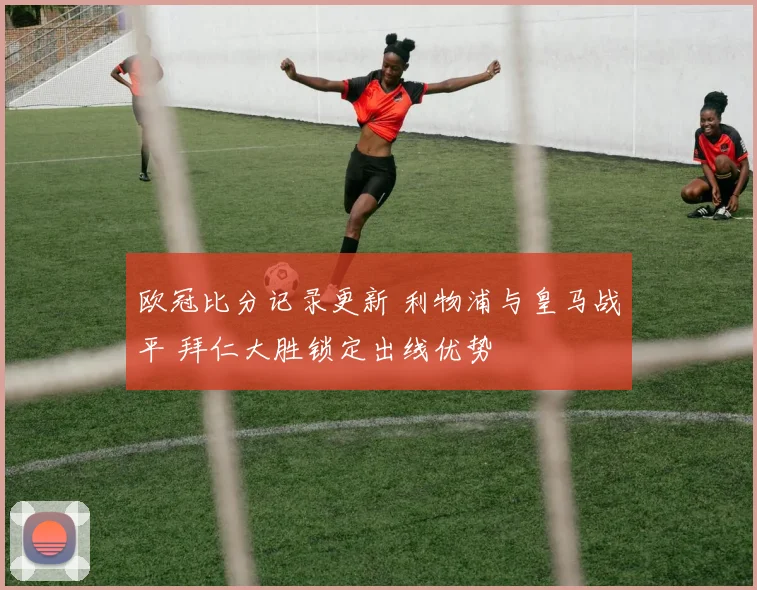 欧冠比分记录更新 利物浦与皇马战平 拜仁大胜锁定出线优势