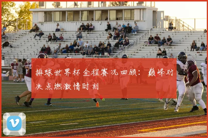排球世界杯全程赛况回顾：巅峰对决点燃激情时刻