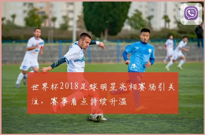世界杯2018足球明星亮相赛场引关注，赛事看点持续升温