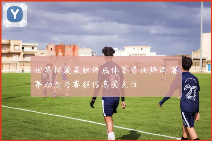世界杯菠菜软件成体育资讯热词 赛事动态与赛程信息受关注