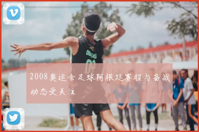 2008奥运会足球阿根廷赛程与备战动态受关注