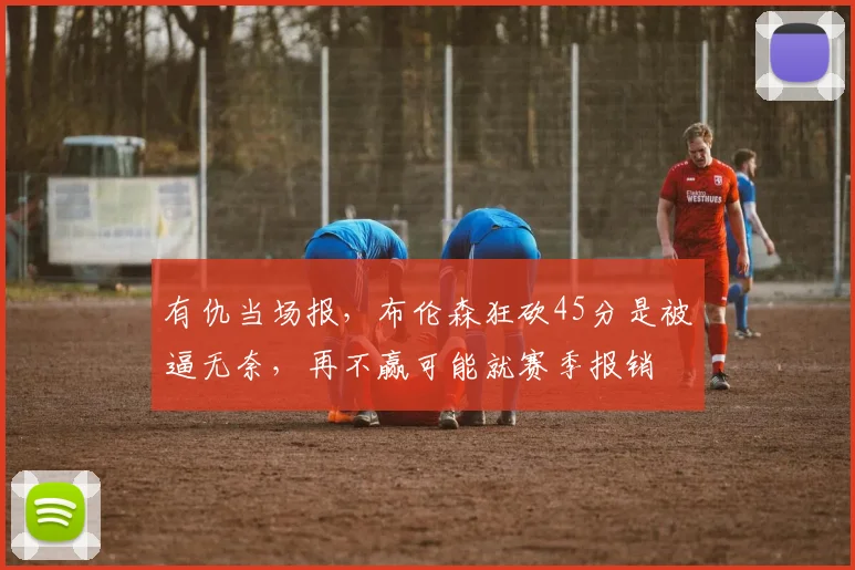 有仇当场报,布伦森狂砍45分是被逼无奈,再不赢可能就赛季报销