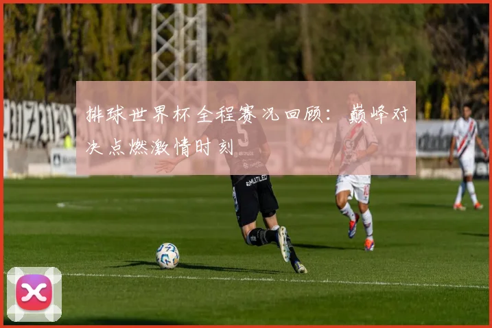 排球世界杯全程赛况回顾：巅峰对决点燃激情时刻